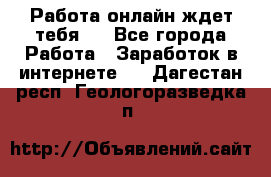 Работа онлайн ждет тебя!  - Все города Работа » Заработок в интернете   . Дагестан респ.,Геологоразведка п.